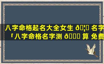 八字命格起名大全女生 🦅 名字「八字命格名字测 🐒 算 免费」